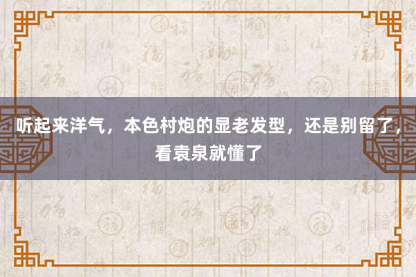 听起来洋气，本色村炮的显老发型，还是别留了，看袁泉就懂了