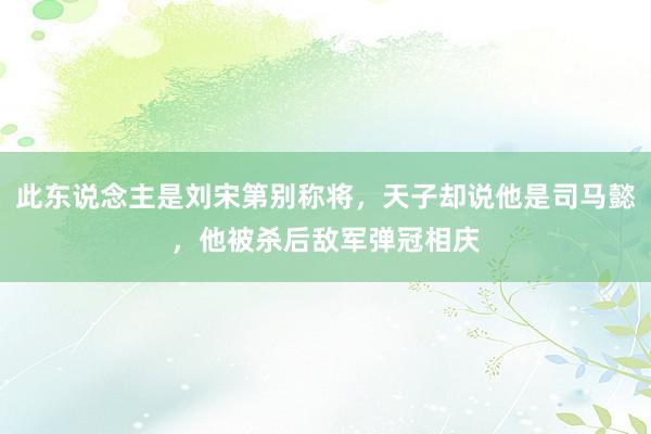 此东说念主是刘宋第别称将，天子却说他是司马懿，他被杀后敌军弹冠相庆