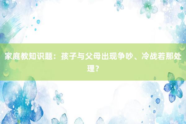 家庭教知识题：孩子与父母出现争吵、冷战若那处理？